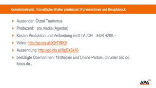 Kundenbeispiel: Künstliche Wolke produziert Pulverschnee auf Knopfdruck
 Aussender: Ötztal Tourismus
 Produzent: pro.media (Agentur)
 Kosten Produktion und Verbreitung im D / A /CH : EUR 4200,--
 Video: http://go.ots.at/X9rTtRK9
 Aussendung: http://go.ots.at/XpExSk16
 bestätigte Übernahmen: 18 Medien und Online-Portale, darunter bild.de,
focus.de..
 