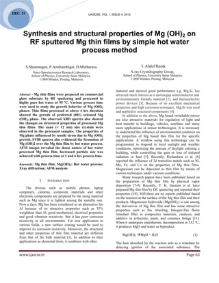 DEC. 31                                                 IJASCSE, VOL 1, ISSUE 4, 2012




     Synthesis and structural properties of Mg (OH)2 on
      RF sputtered Mg thin films by simple hot water
                      process method

          S.Shanmugan, P.Anithambigai, D.Mutharasu                                            I. Abdul Razak
              Nano Optoelectronics Research Laboratory,                                 X-ray Crystallography Group,
             School of Physics, University Sains Malaysia,                     School of Physics, University Sains Malaysia,
                  11800 Minden, Penang, Malaysia                                    11800 Minden, Penang, Malaysia


                                                                          material and showed good performance e.g. Mg2Si, has
   Abstract - Mg thin films were prepared on commercial                   attracted much interest as a narrowgap semiconductor and
   glass substrate by RF sputtering and processed in                      environmentally friendly material [2], and thermoelectric
   highly pure hot water at 95 ºC. Various process time                   power devices [3]. Because of its excellent mechanical
   were used to study the growth behavior of Mg (OH)2                     properties and high corrosion-resistance, Mg2Si was used
   phases. Thin films processed at above 4 hrs duration                   and applied to structural components [4].
   showed the growth of preferred (001) oriented Mg                            In addition to the above, Mg based switchable mirror
   (OH)2 phase. The observed XRD spectra also showed                      are also attractive materials for regulation of light and
   the changes on structural properties of processed Mg                   heat transfer in buildings, vehicles, satellites and many
   thin films. The nano (< 12 nm) size crystals were                      more applications in sensor technologies. It is necessary
   observed in the processed samples. The properties of                   to understand the influence of environmental condition on
   Mg phase influenced by tensile stress due to Mg (OH)2                  the properties of Mg based thin film for the specific
   growth. FTIR spectra also evidenced the formation of                   applications. A window using this technology can be
   Mg (OH)2 over the Mg thin film by hot water process.                   programmed to respond to local sunlight and weather
   AFM images revealed the dense nature of hot water                      conditions, optimizing the amount of daylight entering a
   processed Mg thin film. Increased particle size was                    building, while controlling the gain or loss of infrared
   achieved with process time at 1 and 6 hrs process time.                radiation or heat [5]. Recently, Richardson et al. [6]
                                                                          reported the influence of 3d transition metals such as Ni,
   Keywords: Mg thin film; Mg(OH)2; Hot water process;                    Mn, Fe, and Co on the properties of Mg thin films.
   Xray diffraction; AFM analysis                                         Magnesium can be deposited as thin film by means of
                                                                          various techniques under vacuum conditions.
                                                                               Many research papers have been published based on
                   I.    INTRODUCTION                                     the preparation of Mg thin film by physical vapor
                                                                          deposition [7-9]. Recently, Y. K. Gautam et al. have
        The devises such as mobile phones, laptop                         prepared Mg thin film by DC sputtering and reported their
   computers, cameras, composite materials and other                      properties [10]. Still there are no reports published based
   electronic components are prepared by the using material               on the reaction at the surface of the Mg thin film and their
   such as Mg since it is lightest among the metallic one.                products. Magnesium hydroxide (Mg(OH)2) is one among
   Now a days, Mg has been considered as an alternative for               the derivatives of Mg thin film and has some attractive
   Al because of its attractive properties such as 35%                    properties such as fire retarding, halogen-free flame
   weightless than Al, good mechanical, electrical properties             retardant filler in composites materials, catalysis, and
   and good vibration resistivity. But it has poor corrosion              additive in refractory, paint, and ceramics brings [11].
   resistivity in all environments. For new application in                When it undergoes endothermic decomposition at 332 °C,
   various fields, a new surface coating would be used to                 it produces MgO and water as byproduct.
   improve its corrosion resistivity. Moreover, the structural
   and other properties of thin film material are different                    Mg(OH)2 MgO + H2O                                 (1)
   from that of the bulk material [1]. In addition to their
   applications as elemental form, it combines with other                 The heat absorbed by the reaction acts as a retardant by
                                                                          delaying ignition of the associated substance. The

   www.ijascse.in                                                                                                              Page 63
 