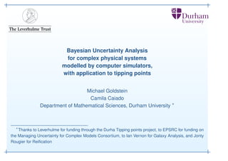 Bayesian Uncertainty Analysis
for complex physical systems
modelled by computer simulators,
with application to tipping points
Michael Goldstein
Camila Caiado
Department of Mathematical Sciences, Durham University ∗

∗

Thanks to Leverhulme for funding through the Durha Tipping points project, to EPSRC for funding on
the Managing Uncertainty for Complex Models Consortium, to Ian Vernon for Galaxy Analysis, and Jonty
Rougier for Reiﬁcation

 