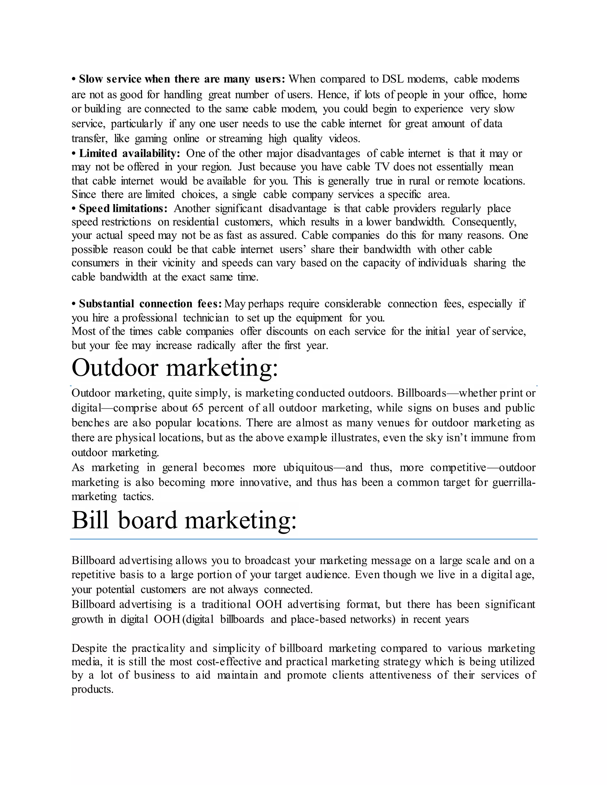 • Slow service when there are many users: When compared to DSL modems, cable modems
are not as good for handling great number of users. Hence, if lots of people in your office, home
or building are connected to the same cable modem, you could begin to experience very slow
service, particularly if any one user needs to use the cable internet for great amount of data
transfer, like gaming online or streaming high quality videos.
• Limited availability: One of the other major disadvantages of cable internet is that it may or
may not be offered in your region. Just because you have cable TV does not essentially mean
that cable internet would be available for you. This is generally true in rural or remote locations.
Since there are limited choices, a single cable company services a specific area.
• Speed limitations: Another significant disadvantage is that cable providers regularly place
speed restrictions on residential customers, which results in a lower bandwidth. Consequently,
your actual speed may not be as fast as assured. Cable companies do this for many reasons. One
possible reason could be that cable internet users’ share their bandwidth with other cable
consumers in their vicinity and speeds can vary based on the capacity of individuals sharing the
cable bandwidth at the exact same time.
• Substantial connection fees: May perhaps require considerable connection fees, especially if
you hire a professional technician to set up the equipment for you.
Most of the times cable companies offer discounts on each service for the initial year of service,
but your fee may increase radically after the first year.
Outdoor marketing:
Outdoor marketing, quite simply, is marketing conducted outdoors. Billboards—whether print or
digital—comprise about 65 percent of all outdoor marketing, while signs on buses and public
benches are also popular locations. There are almost as many venues for outdoor marketing as
there are physical locations, but as the above example illustrates, even the sky isn’t immune from
outdoor marketing.
As marketing in general becomes more ubiquitous—and thus, more competitive—outdoor
marketing is also becoming more innovative, and thus has been a common target for guerrilla-
marketing tactics.
Bill board marketing:
Billboard advertising allows you to broadcast your marketing message on a large scale and on a
repetitive basis to a large portion of your target audience. Even though we live in a digital age,
your potential customers are not always connected.
Billboard advertising is a traditional OOH advertising format, but there has been significant
growth in digital OOH (digital billboards and place-based networks) in recent years
Despite the practicality and simplicity of billboard marketing compared to various marketing
media, it is still the most cost-effective and practical marketing strategy which is being utilized
by a lot of business to aid maintain and promote clients attentiveness of their services of
products.
 