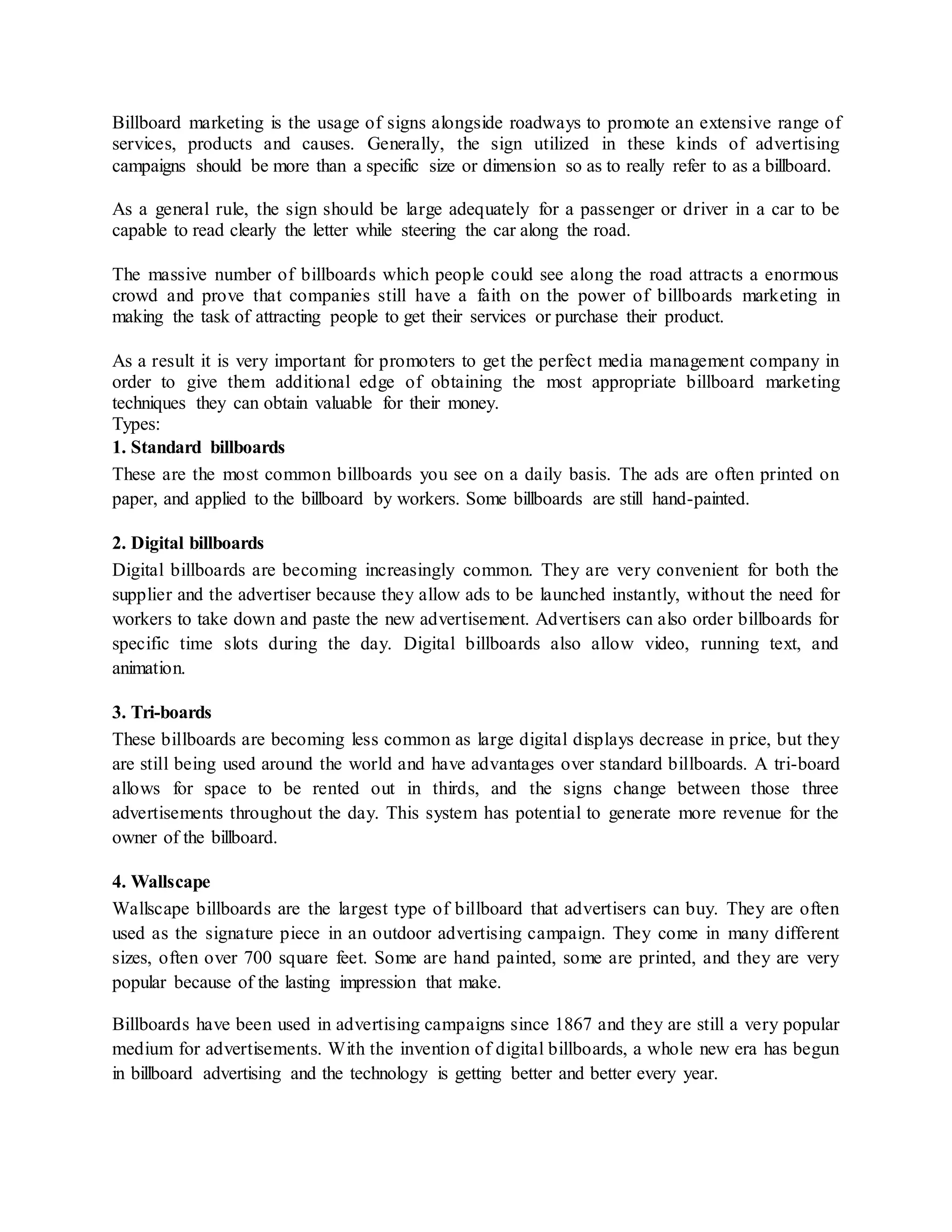 Billboard marketing is the usage of signs alongside roadways to promote an extensive range of
services, products and causes. Generally, the sign utilized in these kinds of advertising
campaigns should be more than a specific size or dimension so as to really refer to as a billboard.
As a general rule, the sign should be large adequately for a passenger or driver in a car to be
capable to read clearly the letter while steering the car along the road.
The massive number of billboards which people could see along the road attracts a enormous
crowd and prove that companies still have a faith on the power of billboards marketing in
making the task of attracting people to get their services or purchase their product.
As a result it is very important for promoters to get the perfect media management company in
order to give them additional edge of obtaining the most appropriate billboard marketing
techniques they can obtain valuable for their money.
Types:
1. Standard billboards
These are the most common billboards you see on a daily basis. The ads are often printed on
paper, and applied to the billboard by workers. Some billboards are still hand-painted.
2. Digital billboards
Digital billboards are becoming increasingly common. They are very convenient for both the
supplier and the advertiser because they allow ads to be launched instantly, without the need for
workers to take down and paste the new advertisement. Advertisers can also order billboards for
specific time slots during the day. Digital billboards also allow video, running text, and
animation.
3. Tri-boards
These billboards are becoming less common as large digital displays decrease in price, but they
are still being used around the world and have advantages over standard billboards. A tri-board
allows for space to be rented out in thirds, and the signs change between those three
advertisements throughout the day. This system has potential to generate more revenue for the
owner of the billboard.
4. Wallscape
Wallscape billboards are the largest type of billboard that advertisers can buy. They are often
used as the signature piece in an outdoor advertising campaign. They come in many different
sizes, often over 700 square feet. Some are hand painted, some are printed, and they are very
popular because of the lasting impression that make.
Billboards have been used in advertising campaigns since 1867 and they are still a very popular
medium for advertisements. With the invention of digital billboards, a whole new era has begun
in billboard advertising and the technology is getting better and better every year.
 