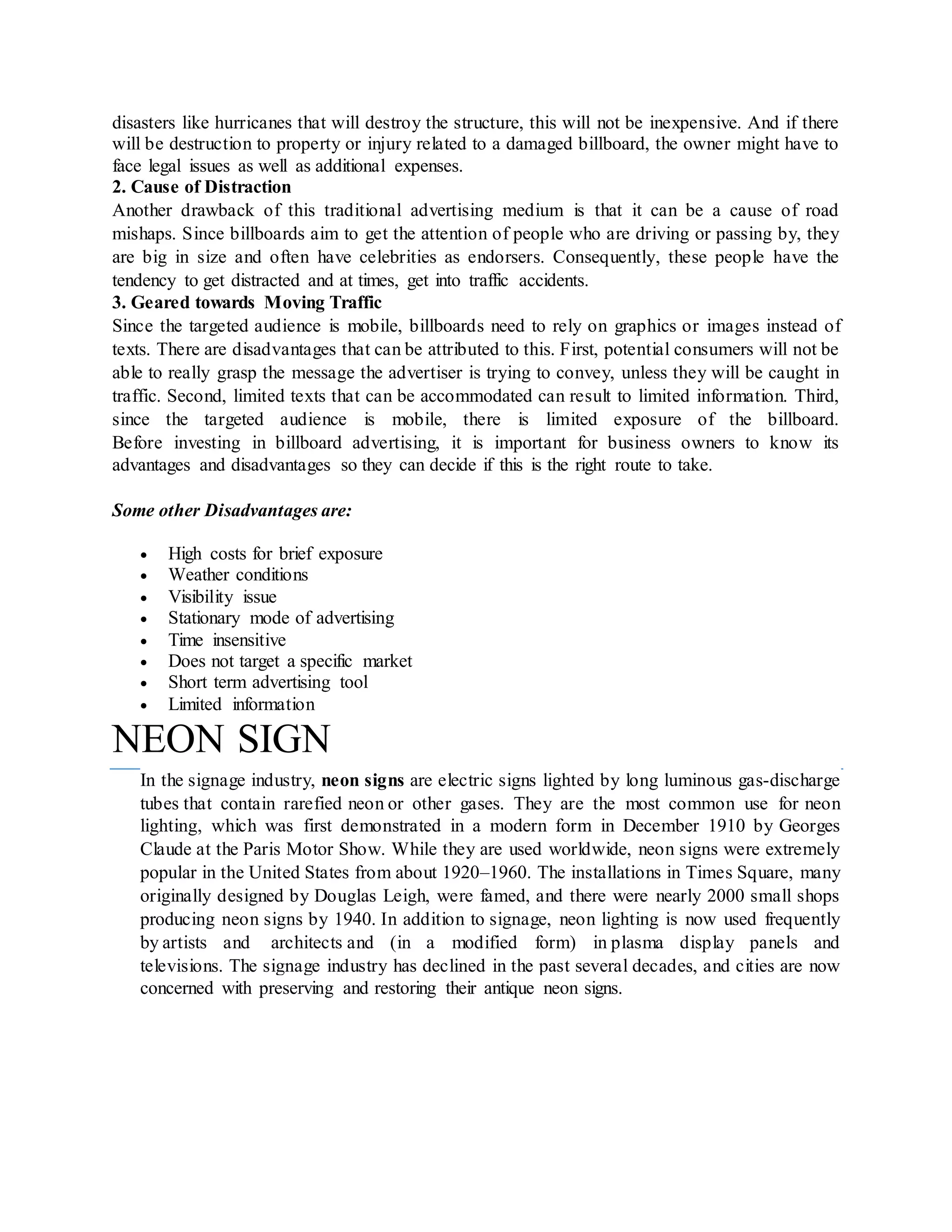 disasters like hurricanes that will destroy the structure, this will not be inexpensive. And if there
will be destruction to property or injury related to a damaged billboard, the owner might have to
face legal issues as well as additional expenses.
2. Cause of Distraction
Another drawback of this traditional advertising medium is that it can be a cause of road
mishaps. Since billboards aim to get the attention of people who are driving or passing by, they
are big in size and often have celebrities as endorsers. Consequently, these people have the
tendency to get distracted and at times, get into traffic accidents.
3. Geared towards Moving Traffic
Since the targeted audience is mobile, billboards need to rely on graphics or images instead of
texts. There are disadvantages that can be attributed to this. First, potential consumers will not be
able to really grasp the message the advertiser is trying to convey, unless they will be caught in
traffic. Second, limited texts that can be accommodated can result to limited information. Third,
since the targeted audience is mobile, there is limited exposure of the billboard.
Before investing in billboard advertising, it is important for business owners to know its
advantages and disadvantages so they can decide if this is the right route to take.
Some other Disadvantages are:
 High costs for brief exposure
 Weather conditions
 Visibility issue
 Stationary mode of advertising
 Time insensitive
 Does not target a specific market
 Short term advertising tool
 Limited information
NEON SIGN
In the signage industry, neon signs are electric signs lighted by long luminous gas-discharge
tubes that contain rarefied neon or other gases. They are the most common use for neon
lighting, which was first demonstrated in a modern form in December 1910 by Georges
Claude at the Paris Motor Show. While they are used worldwide, neon signs were extremely
popular in the United States from about 1920–1960. The installations in Times Square, many
originally designed by Douglas Leigh, were famed, and there were nearly 2000 small shops
producing neon signs by 1940. In addition to signage, neon lighting is now used frequently
by artists and architects and (in a modified form) in plasma display panels and
televisions. The signage industry has declined in the past several decades, and cities are now
concerned with preserving and restoring their antique neon signs.
 