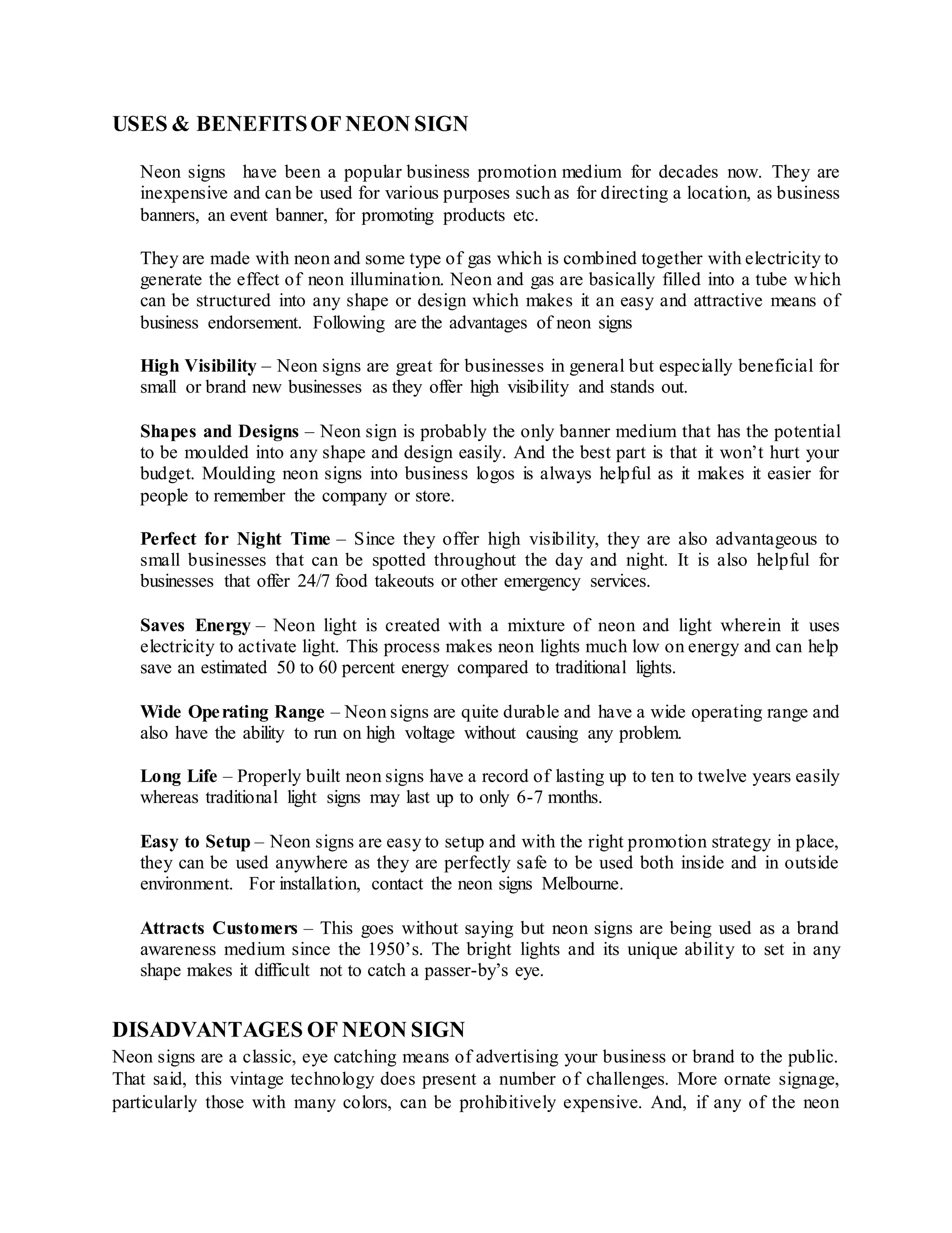 USES & BENEFITSOF NEON SIGN
Neon signs have been a popular business promotion medium for decades now. They are
inexpensive and can be used for various purposes such as for directing a location, as business
banners, an event banner, for promoting products etc.
They are made with neon and some type of gas which is combined together with electricity to
generate the effect of neon illumination. Neon and gas are basically filled into a tube which
can be structured into any shape or design which makes it an easy and attractive means of
business endorsement. Following are the advantages of neon signs
High Visibility – Neon signs are great for businesses in general but especially beneficial for
small or brand new businesses as they offer high visibility and stands out.
Shapes and Designs – Neon sign is probably the only banner medium that has the potential
to be moulded into any shape and design easily. And the best part is that it won’t hurt your
budget. Moulding neon signs into business logos is always helpful as it makes it easier for
people to remember the company or store.
Perfect for Night Time – Since they offer high visibility, they are also advantageous to
small businesses that can be spotted throughout the day and night. It is also helpful for
businesses that offer 24/7 food takeouts or other emergency services.
Saves Energy – Neon light is created with a mixture of neon and light wherein it uses
electricity to activate light. This process makes neon lights much low on energy and can help
save an estimated 50 to 60 percent energy compared to traditional lights.
Wide Operating Range – Neon signs are quite durable and have a wide operating range and
also have the ability to run on high voltage without causing any problem.
Long Life – Properly built neon signs have a record of lasting up to ten to twelve years easily
whereas traditional light signs may last up to only 6-7 months.
Easy to Setup – Neon signs are easy to setup and with the right promotion strategy in place,
they can be used anywhere as they are perfectly safe to be used both inside and in outside
environment. For installation, contact the neon signs Melbourne.
Attracts Customers – This goes without saying but neon signs are being used as a brand
awareness medium since the 1950’s. The bright lights and its unique ability to set in any
shape makes it difficult not to catch a passer-by’s eye.
DISADVANTAGES OF NEON SIGN
Neon signs are a classic, eye catching means of advertising your business or brand to the public.
That said, this vintage technology does present a number of challenges. More ornate signage,
particularly those with many colors, can be prohibitively expensive. And, if any of the neon
 