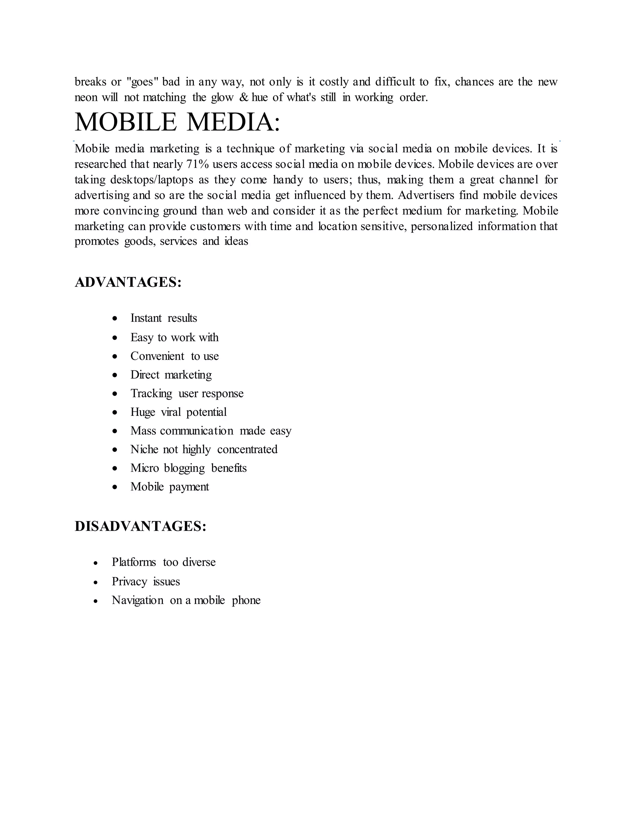 breaks or "goes" bad in any way, not only is it costly and difficult to fix, chances are the new
neon will not matching the glow & hue of what's still in working order.
MOBILE MEDIA:
Mobile media marketing is a technique of marketing via social media on mobile devices. It is
researched that nearly 71% users access social media on mobile devices. Mobile devices are over
taking desktops/laptops as they come handy to users; thus, making them a great channel for
advertising and so are the social media get influenced by them. Advertisers find mobile devices
more convincing ground than web and consider it as the perfect medium for marketing. Mobile
marketing can provide customers with time and location sensitive, personalized information that
promotes goods, services and ideas
ADVANTAGES:
 Instant results
 Easy to work with
 Convenient to use
 Direct marketing
 Tracking user response
 Huge viral potential
 Mass communication made easy
 Niche not highly concentrated
 Micro blogging benefits
 Mobile payment
DISADVANTAGES:
 Platforms too diverse
 Privacy issues
 Navigation on a mobile phone
 