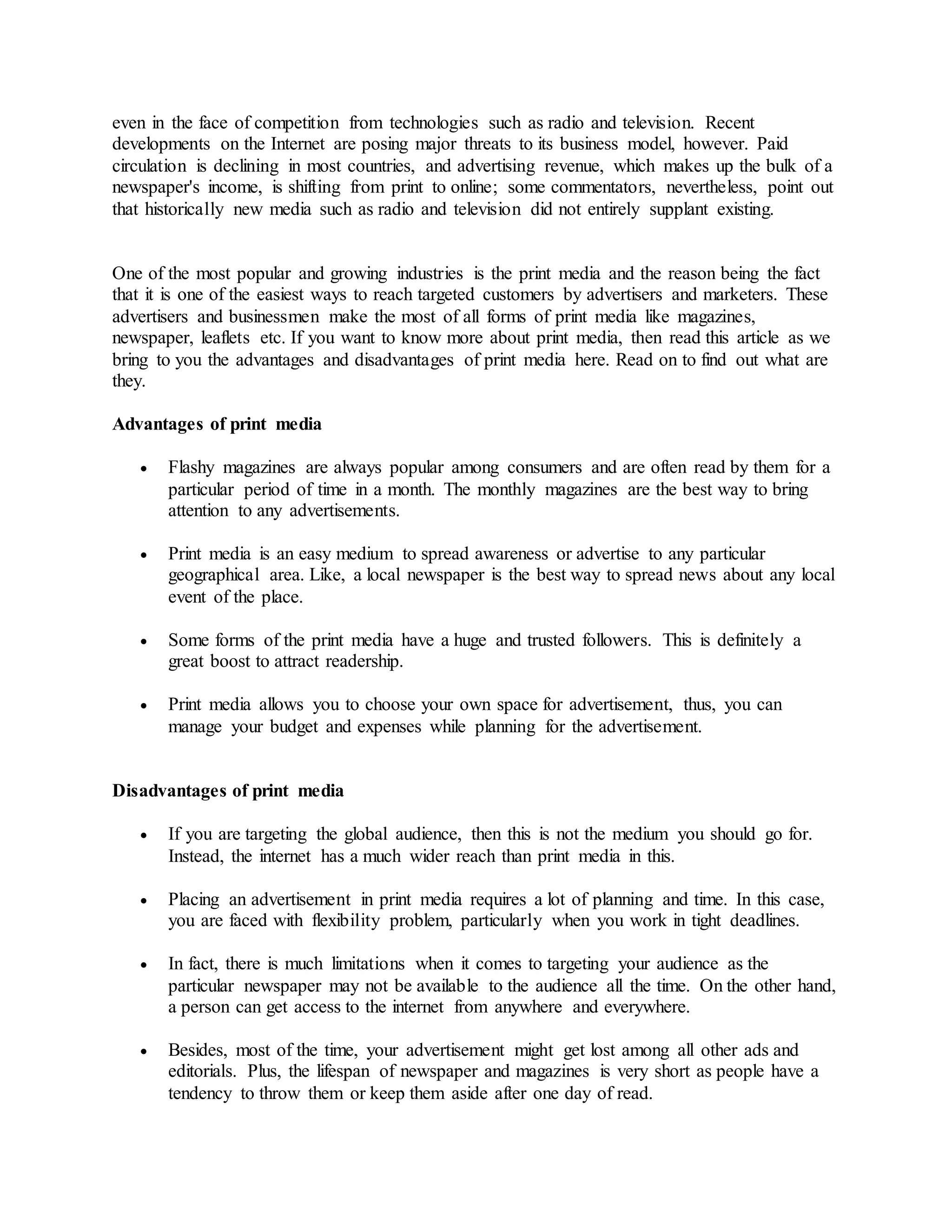 even in the face of competition from technologies such as radio and television. Recent
developments on the Internet are posing major threats to its business model, however. Paid
circulation is declining in most countries, and advertising revenue, which makes up the bulk of a
newspaper's income, is shifting from print to online; some commentators, nevertheless, point out
that historically new media such as radio and television did not entirely supplant existing.
One of the most popular and growing industries is the print media and the reason being the fact
that it is one of the easiest ways to reach targeted customers by advertisers and marketers. These
advertisers and businessmen make the most of all forms of print media like magazines,
newspaper, leaflets etc. If you want to know more about print media, then read this article as we
bring to you the advantages and disadvantages of print media here. Read on to find out what are
they.
Advantages of print media
 Flashy magazines are always popular among consumers and are often read by them for a
particular period of time in a month. The monthly magazines are the best way to bring
attention to any advertisements.
 Print media is an easy medium to spread awareness or advertise to any particular
geographical area. Like, a local newspaper is the best way to spread news about any local
event of the place.
 Some forms of the print media have a huge and trusted followers. This is definitely a
great boost to attract readership.
 Print media allows you to choose your own space for advertisement, thus, you can
manage your budget and expenses while planning for the advertisement.
Disadvantages of print media
 If you are targeting the global audience, then this is not the medium you should go for.
Instead, the internet has a much wider reach than print media in this.
 Placing an advertisement in print media requires a lot of planning and time. In this case,
you are faced with flexibility problem, particularly when you work in tight deadlines.
 In fact, there is much limitations when it comes to targeting your audience as the
particular newspaper may not be available to the audience all the time. On the other hand,
a person can get access to the internet from anywhere and everywhere.
 Besides, most of the time, your advertisement might get lost among all other ads and
editorials. Plus, the lifespan of newspaper and magazines is very short as people have a
tendency to throw them or keep them aside after one day of read.
 