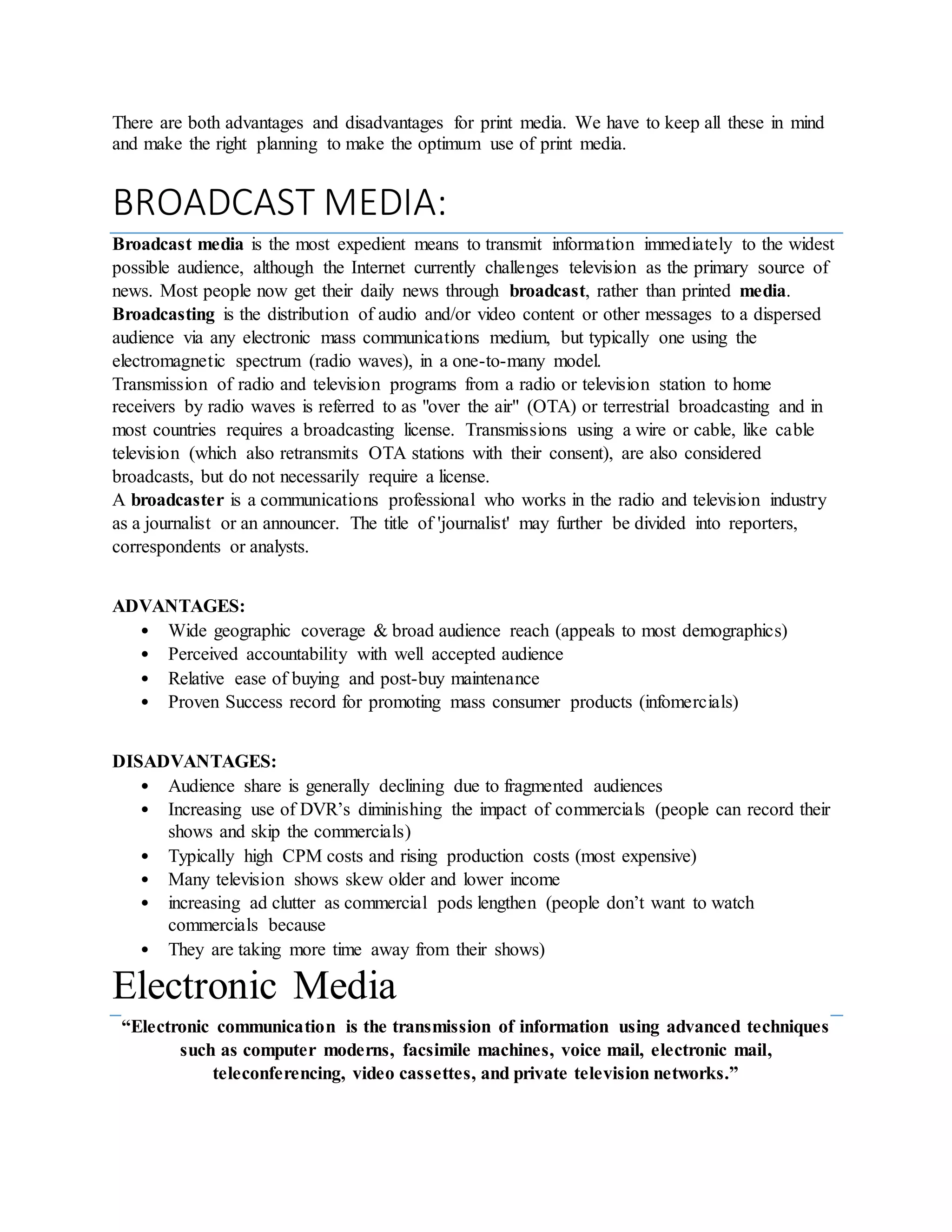 There are both advantages and disadvantages for print media. We have to keep all these in mind
and make the right planning to make the optimum use of print media.
BROADCAST MEDIA:
Broadcast media is the most expedient means to transmit information immediately to the widest
possible audience, although the Internet currently challenges television as the primary source of
news. Most people now get their daily news through broadcast, rather than printed media.
Broadcasting is the distribution of audio and/or video content or other messages to a dispersed
audience via any electronic mass communications medium, but typically one using the
electromagnetic spectrum (radio waves), in a one-to-many model.
Transmission of radio and television programs from a radio or television station to home
receivers by radio waves is referred to as "over the air" (OTA) or terrestrial broadcasting and in
most countries requires a broadcasting license. Transmissions using a wire or cable, like cable
television (which also retransmits OTA stations with their consent), are also considered
broadcasts, but do not necessarily require a license.
A broadcaster is a communications professional who works in the radio and television industry
as a journalist or an announcer. The title of 'journalist' may further be divided into reporters,
correspondents or analysts.
ADVANTAGES:
• Wide geographic coverage & broad audience reach (appeals to most demographics)
• Perceived accountability with well accepted audience
• Relative ease of buying and post-buy maintenance
• Proven Success record for promoting mass consumer products (infomercials)
DISADVANTAGES:
• Audience share is generally declining due to fragmented audiences
• Increasing use of DVR’s diminishing the impact of commercials (people can record their
shows and skip the commercials)
• Typically high CPM costs and rising production costs (most expensive)
• Many television shows skew older and lower income
• increasing ad clutter as commercial pods lengthen (people don’t want to watch
commercials because
• They are taking more time away from their shows)
Electronic Media
“Electronic communication is the transmission of information using advanced techniques
such as computer moderns, facsimile machines, voice mail, electronic mail,
teleconferencing, video cassettes, and private television networks.”
 