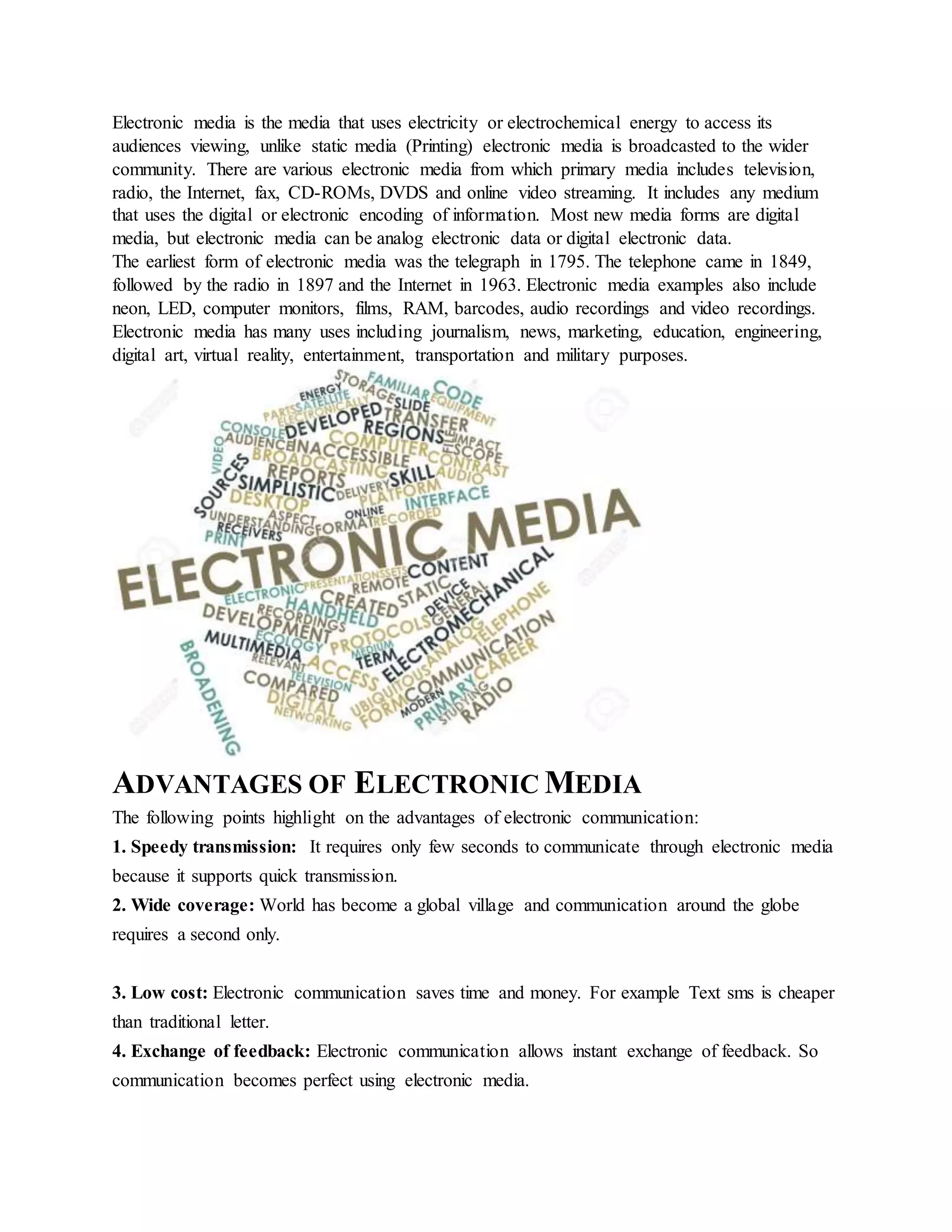 Electronic media is the media that uses electricity or electrochemical energy to access its
audiences viewing, unlike static media (Printing) electronic media is broadcasted to the wider
community. There are various electronic media from which primary media includes television,
radio, the Internet, fax, CD-ROMs, DVDS and online video streaming. It includes any medium
that uses the digital or electronic encoding of information. Most new media forms are digital
media, but electronic media can be analog electronic data or digital electronic data.
The earliest form of electronic media was the telegraph in 1795. The telephone came in 1849,
followed by the radio in 1897 and the Internet in 1963. Electronic media examples also include
neon, LED, computer monitors, films, RAM, barcodes, audio recordings and video recordings.
Electronic media has many uses including journalism, news, marketing, education, engineering,
digital art, virtual reality, entertainment, transportation and military purposes.
ADVANTAGES OF ELECTRONIC MEDIA
The following points highlight on the advantages of electronic communication:
1. Speedy transmission: It requires only few seconds to communicate through electronic media
because it supports quick transmission.
2. Wide coverage: World has become a global village and communication around the globe
requires a second only.
3. Low cost: Electronic communication saves time and money. For example Text sms is cheaper
than traditional letter.
4. Exchange of feedback: Electronic communication allows instant exchange of feedback. So
communication becomes perfect using electronic media.
 