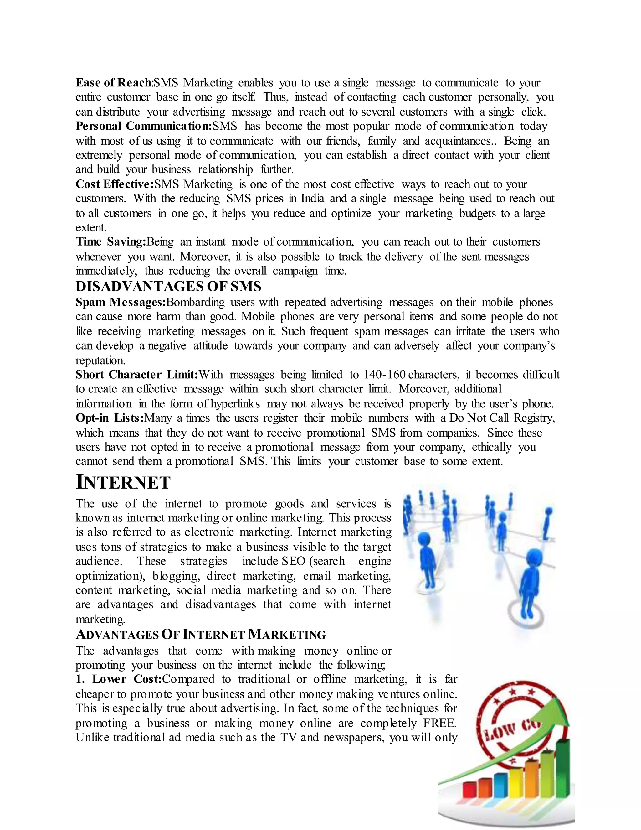 Ease of Reach:SMS Marketing enables you to use a single message to communicate to your
entire customer base in one go itself. Thus, instead of contacting each customer personally, you
can distribute your advertising message and reach out to several customers with a single click.
Personal Communication:SMS has become the most popular mode of communication today
with most of us using it to communicate with our friends, family and acquaintances.. Being an
extremely personal mode of communication, you can establish a direct contact with your client
and build your business relationship further.
Cost Effective:SMS Marketing is one of the most cost effective ways to reach out to your
customers. With the reducing SMS prices in India and a single message being used to reach out
to all customers in one go, it helps you reduce and optimize your marketing budgets to a large
extent.
Time Saving:Being an instant mode of communication, you can reach out to their customers
whenever you want. Moreover, it is also possible to track the delivery of the sent messages
immediately, thus reducing the overall campaign time.
DISADVANTAGES OF SMS
Spam Messages:Bombarding users with repeated advertising messages on their mobile phones
can cause more harm than good. Mobile phones are very personal items and some people do not
like receiving marketing messages on it. Such frequent spam messages can irritate the users who
can develop a negative attitude towards your company and can adversely affect your company’s
reputation.
Short Character Limit:With messages being limited to 140-160 characters, it becomes difficult
to create an effective message within such short character limit. Moreover, additional
information in the form of hyperlinks may not always be received properly by the user’s phone.
Opt-in Lists:Many a times the users register their mobile numbers with a Do Not Call Registry,
which means that they do not want to receive promotional SMS from companies. Since these
users have not opted in to receive a promotional message from your company, ethically you
cannot send them a promotional SMS. This limits your customer base to some extent.
INTERNET
The use of the internet to promote goods and services is
known as internet marketing or online marketing. This process
is also referred to as electronic marketing. Internet marketing
uses tons of strategies to make a business visible to the target
audience. These strategies include SEO (search engine
optimization), blogging, direct marketing, email marketing,
content marketing, social media marketing and so on. There
are advantages and disadvantages that come with internet
marketing.
ADVANTAGES OF INTERNET MARKETING
The advantages that come with making money online or
promoting your business on the internet include the following;
1. Lower Cost:Compared to traditional or offline marketing, it is far
cheaper to promote your business and other money making ventures online.
This is especially true about advertising. In fact, some of the techniques for
promoting a business or making money online are completely FREE.
Unlike traditional ad media such as the TV and newspapers, you will only
 