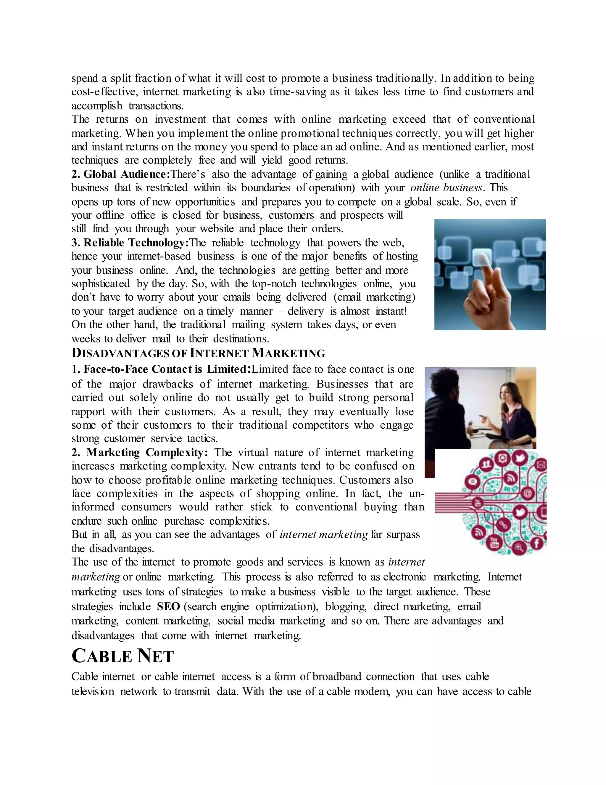 spend a split fraction of what it will cost to promote a business traditionally. In addition to being
cost-effective, internet marketing is also time-saving as it takes less time to find customers and
accomplish transactions.
The returns on investment that comes with online marketing exceed that of conventional
marketing. When you implement the online promotional techniques correctly, you will get higher
and instant returns on the money you spend to place an ad online. And as mentioned earlier, most
techniques are completely free and will yield good returns.
2. Global Audience:There’s also the advantage of gaining a global audience (unlike a traditional
business that is restricted within its boundaries of operation) with your online business. This
opens up tons of new opportunities and prepares you to compete on a global scale. So, even if
your offline office is closed for business, customers and prospects will
still find you through your website and place their orders.
3. Reliable Technology:The reliable technology that powers the web,
hence your internet-based business is one of the major benefits of hosting
your business online. And, the technologies are getting better and more
sophisticated by the day. So, with the top-notch technologies online, you
don’t have to worry about your emails being delivered (email marketing)
to your target audience on a timely manner – delivery is almost instant!
On the other hand, the traditional mailing system takes days, or even
weeks to deliver mail to their destinations.
DISADVANTAGES OF INTERNET MARKETING
1. Face-to-Face Contact is Limited:Limited face to face contact is one
of the major drawbacks of internet marketing. Businesses that are
carried out solely online do not usually get to build strong personal
rapport with their customers. As a result, they may eventually lose
some of their customers to their traditional competitors who engage
strong customer service tactics.
2. Marketing Complexity: The virtual nature of internet marketing
increases marketing complexity. New entrants tend to be confused on
how to choose profitable online marketing techniques. Customers also
face complexities in the aspects of shopping online. In fact, the un-
informed consumers would rather stick to conventional buying than
endure such online purchase complexities.
But in all, as you can see the advantages of internet marketing far surpass
the disadvantages.
The use of the internet to promote goods and services is known as internet
marketing or online marketing. This process is also referred to as electronic marketing. Internet
marketing uses tons of strategies to make a business visible to the target audience. These
strategies include SEO (search engine optimization), blogging, direct marketing, email
marketing, content marketing, social media marketing and so on. There are advantages and
disadvantages that come with internet marketing.
CABLE NET
Cable internet or cable internet access is a form of broadband connection that uses cable
television network to transmit data. With the use of a cable modem, you can have access to cable
 