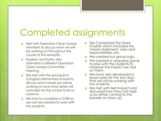 Completed assignments
   Met with Operation Clean Sweep          We Completed the Team
    members to discuss what we will          Charter which included the
    be working on throughout the
                                             mission statement, roles and
                                             responsibilities, etc.
    course of this semester.
                                            We created our group logo.
   Kayleen and Kathy also                  We created a Jeopardy game
    attended a different Operation           to play with the students to
    Clean Sweep Committee                    measure the impact we had
    meeting.                                 on them.
   We Met with the principal of            We have also developed a
    Congdon Elementary School to             lesson plan for the two days
                                             that we will be working with
    discuss what classes we will be          the students.
    working on and what dates will
                                            We met with Net Impact and
    work best for the school to let us       discussed how they can help
    come in.                                 us by either coming to the
   We had to complete a CORI so             parade or clean up.
    we can be cleared to work with
    the students.
 