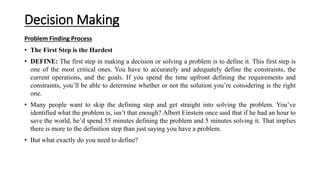 Decision Making
Problem Finding Process
• The First Step is the Hardest
• DEFINE: The first step in making a decision or solving a problem is to define it. This first step is
one of the most critical ones. You have to accurately and adequately define the constraints, the
current operations, and the goals. If you spend the time upfront defining the requirements and
constraints, you’ll be able to determine whether or not the solution you’re considering is the right
one.
• Many people want to skip the defining step and get straight into solving the problem. You’ve
identified what the problem is, isn’t that enough? Albert Einstein once said that if he had an hour to
save the world, he’d spend 55 minutes defining the problem and 5 minutes solving it. That implies
there is more to the definition step than just saying you have a problem.
• But what exactly do you need to define?
 