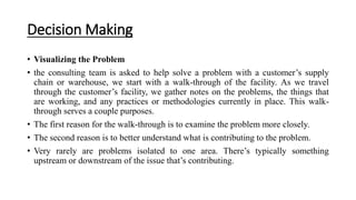 Decision Making
• Visualizing the Problem
• the consulting team is asked to help solve a problem with a customer’s supply
chain or warehouse, we start with a walk-through of the facility. As we travel
through the customer’s facility, we gather notes on the problems, the things that
are working, and any practices or methodologies currently in place. This walk-
through serves a couple purposes.
• The first reason for the walk-through is to examine the problem more closely.
• The second reason is to better understand what is contributing to the problem.
• Very rarely are problems isolated to one area. There’s typically something
upstream or downstream of the issue that’s contributing.
 