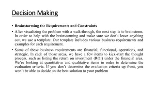 Decision Making
• Brainstorming the Requirements and Constraints
• After visualizing the problem with a walk-through, the next step is to brainstorm.
In order to help with the brainstorming and make sure we don’t leave anything
out, we use a template. Our template includes various business requirements and
examples for each requirement.
• Some of those business requirements are financial, functional, operations, and
strategic. In each of those areas, we have a few items to kick-start the thought
process, such as listing the return on investment (ROI) under the financial area.
We’re looking at quantitative and qualitative items in order to determine the
evaluation criteria. If you don’t determine the evaluation criteria up front, you
won’t be able to decide on the best solution to your problem
 
