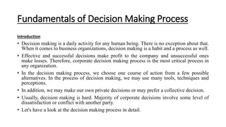 Fundamentals of Decision Making Process
Introduction
• Decision making is a daily activity for any human being. There is no exception about that.
When it comes to business organizations, decision making is a habit and a process as well.
• Effective and successful decisions make profit to the company and unsuccessful ones
make losses. Therefore, corporate decision making process is the most critical process in
any organization.
• In the decision making process, we choose one course of action from a few possible
alternatives. In the process of decision making, we may use many tools, techniques and
perceptions.
• In addition, we may make our own private decisions or may prefer a collective decision.
• Usually, decision making is hard. Majority of corporate decisions involve some level of
dissatisfaction or conflict with another party.
• Let's have a look at the decision making process in detail.
 
