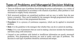 Types of Problems and Managerial Decision Making
• There are different type of problems faced during the process and progress, so a variety of
decisions are implemented in accordance with situation of problem, either problem is well
structured or roughly Poorly structured.
• Well structured problems are predefined problems and are easy to tackle from the past
history or practice. They can be handled by the managers through programmed decisions.
Three plans are there to take programmed decisions.
• Procedure: It is a process of continuous sequences, which can be applied in structured
problem.
• Rule: It is the guideline to the managers that whether they can do or cannot do anything.
• Policy: It is a set of parameters that are used in making a decision includes the boundaries
and limits along with restrictions.
• Unusual or new problems with limited or insufficient information are poorly structured
problems. Non programmed decisions are used to tackle such type of problems. The
decision in such type of problem should be customized and unique.
 