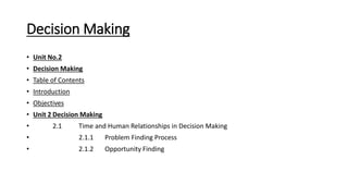 Decision Making
• Unit No.2
• Decision Making
• Table of Contents
• Introduction
• Objectives
• Unit 2 Decision Making
• 2.1 Time and Human Relationships in Decision Making
• 2.1.1 Problem Finding Process
• 2.1.2 Opportunity Finding
 