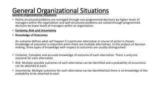 General Organizational Situations
General Organizational Situations
• Poorly structured problems are managed through non programmed decisions by higher levels of
managers within the organization and well-structured problems are solved through programmed
decisions by lower levels of managers within an organization.
• Certainty, Risk and Uncertainty
• Knowledge of Outcomes
An outcome defines what will happen if a particular alternative or course of action is chosen.
Knowledge of outcomes is important when there are multiple alternatives. In the analysis of decision
making, three types of knowledge with respect to outcomes are usually distinguished:
• Certainty: Complete and accurate knowledge of outcome of each alternative. There is only one
outcome for each alternative.
• Risk: Multiple possible outcomes of each alternative can be identified and a probability of occurrence
can be attached to each.
• Uncertainty: Multiple outcomes for each alternative can be identified but there is no knowledge of the
probability to be attached to each.
 