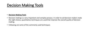 Decision Making Tools
• Decision Making Tools
• Decision making is a very important and complex process. In order to aid decision makers make
the right choice, quantitative techniques are used that improve the overall quality of decision
making.
• Following are some of the commonly used techniques
 