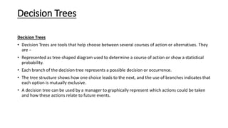 Decision Trees
Decision Trees
• Decision Trees are tools that help choose between several courses of action or alternatives. They
are −
• Represented as tree-shaped diagram used to determine a course of action or show a statistical
probability.
• Each branch of the decision tree represents a possible decision or occurrence.
• The tree structure shows how one choice leads to the next, and the use of branches indicates that
each option is mutually exclusive.
• A decision tree can be used by a manager to graphically represent which actions could be taken
and how these actions relate to future events.
 
