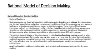 Rational Model of Decision Making
Rational Model of Decision Making
• Rational Decisions
• Business people are faced with decision making every day. Intuitive and rational decision making
are the two ways that an individual can approach problem solving. Some people are very aware of
feelings or instincts and use them as guides to decision making. These types of feelings are
instinctive and rely on intuition and not facts. In fact, intuition is the ability to have a grasp on a
situation or information without the need for reasoning. In business, people use this type of
decision making when facts are unavailable or when decisions are difficult in nature.
• The second, opposing type of decision making is called rational decision making, which is when
individuals use analysis, facts and a step-by-step process to come to a decision. Rational decision
making is a precise, analytical process that companies use to come up with a fact-based decision.
Let's take a look at how the rational decision-making process can work in an organizational
environment.
• A rational decision making model provides a structured and sequenced approach to decision
making.
 