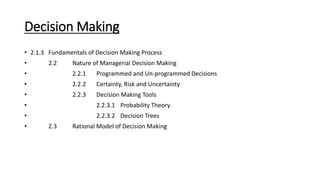 Decision Making
• 2.1.3 Fundamentals of Decision Making Process
• 2.2 Nature of Managerial Decision Making
• 2.2.1 Programmed and Un-programmed Decisions
• 2.2.2 Certainty, Risk and Uncertainty
• 2.2.3 Decision Making Tools
• 2.2.3.1 Probability Theory
• 2.2.3.2 Decision Trees
• 2.3 Rational Model of Decision Making
 