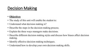 Decision Making
• Objectives
• The study of this unit will enable the student to:
• Understand what decision making is?
• Describe the steps in the decision making process.
• Explain the three ways managers make decisions.
• Describe different decision making styles and discuss how biases affect decision
making.
• Identify effective decision making techniques.
• Understand how to develop your own decision making skills.
 
