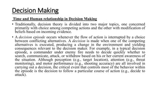 Decision Making
Time and Human relationship in Decision Making
• Traditionally, decision theory is divided into two major topics, one concerned
primarily with choice among competing actions and the other with modification of
beliefs based on incoming evidence.
• A decision episode occurs whenever the flow of action is interrupted by a choice
between conflicting alternatives. A decision is made when one of the competing
alternatives is executed, producing a change in the environment and yielding
consequences relevant to the decision maker. For example, in a typical decision
episode, a commander under enemy fire needs to decide quickly whether to
search, communicate, attack, or withdraw based on his or her current awareness of
the situation. Although perception (e.g., target location), attention (e.g., threat
monitoring), and motor performance (e.g., shooting accuracy) are all involved in
carrying out a decision, the critical event that controls most of the behavior within
the episode is the decision to follow a particular course of action (e.g., decide to
attack).
 