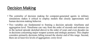Decision Making
• The centrality of decision making for computer-generated agents in military
simulations makes it critical to employ models that closely approximate real
human decision making behavior.
• Two variables are fundamental to framing a decision episode: timeframe and
aggregation level. Timeframe can vary from the order of seconds and minutes (as
in the tactical episode sketched above) to the order of years and even decades (as
in decisions concerning major weapon systems and strategic posture). This chapter
considers primarily decisions falling toward the shorter end of this range. Second,
there are at least two levels of aggregation: entity-level
 