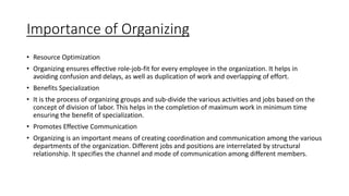Importance of Organizing
• Resource Optimization
• Organizing ensures effective role-job-fit for every employee in the organization. It helps in
avoiding confusion and delays, as well as duplication of work and overlapping of effort.
• Benefits Specialization
• It is the process of organizing groups and sub-divide the various activities and jobs based on the
concept of division of labor. This helps in the completion of maximum work in minimum time
ensuring the benefit of specialization.
• Promotes Effective Communication
• Organizing is an important means of creating coordination and communication among the various
departments of the organization. Different jobs and positions are interrelated by structural
relationship. It specifies the channel and mode of communication among different members.
 