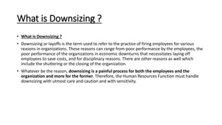 What is Downsizing ?
• What is Downsizing ?
• Downsizing or layoffs is the term used to refer to the practice of firing employees for various
reasons in organizations. These reasons can range from poor performance by the employees, the
poor performance of the organizations in economic downturns that necessitates laying off
employees to save costs, and for disciplinary reasons. There are other reasons as well which
include the shuttering or the closing of the organization.
• Whatever be the reason, downsizing is a painful process for both the employees and the
organization and more for the former. Therefore, the Human Resources Function must handle
downsizing with utmost care and caution and with sensitivity.
 