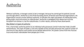 Authority
Without authority, a manager ceases to be a manager, because he cannot get his policies carried
out through others. Authority is one of the founding stones of formal and informal organizations. An
Organization cannot survive without authority. It indicates the right and power of making decisions,
giving orders and instructions to subordinates. Authority is delegated from above but must be
accepted from below i.e. by the subordinates. In other words, authority flows downwards.
Max Weber’s 3 types of authority
First, charismatic authority points to an individual who possesses certain traits that make a leader
extraordinary. This type of leader is not only capable of but actually possesses the superior power of
charisma to rally diverse and conflict-prone people behind him. His power comes from the massive
trust and almost unbreakable faith people put in him.
 