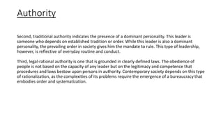Authority
Second, traditional authority indicates the presence of a dominant personality. This leader is
someone who depends on established tradition or order. While this leader is also a dominant
personality, the prevailing order in society gives him the mandate to rule. This type of leadership,
however, is reflective of everyday routine and conduct.
Third, legal-rational authority is one that is grounded in clearly defined laws. The obedience of
people is not based on the capacity of any leader but on the legitimacy and competence that
procedures and laws bestow upon persons in authority. Contemporary society depends on this type
of rationalization, as the complexities of its problems require the emergence of a bureaucracy that
embodies order and systematization.
 