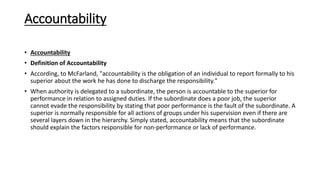 Accountability
• Accountability
• Definition of Accountability
• According, to McFarland, "accountability is the obligation of an individual to report formally to his
superior about the work he has done to discharge the responsibility."
• When authority is delegated to a subordinate, the person is accountable to the superior for
performance in relation to assigned duties. If the subordinate does a poor job, the superior
cannot evade the responsibility by stating that poor performance is the fault of the subordinate. A
superior is normally responsible for all actions of groups under his supervision even if there are
several layers down in the hierarchy. Simply stated, accountability means that the subordinate
should explain the factors responsible for non-performance or lack of performance.
 