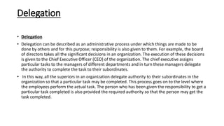 Delegation
• Delegation
• Delegation can be described as an administrative process under which things are made to be
done by others and for this purpose; responsibility is also given to them. For example, the board
of directors takes all the significant decisions in an organization. The execution of these decisions
is given to the Chief Executive Officer (CEO) of the organization. The chief executive assigns
particular tasks to the managers of different departments and in turn these managers delegate
the authority to complete the task to their subordinates.
• In this way, all the superiors in an organization delegate authority to their subordinates in the
organization so that a particular task may be completed. This process goes on to the level where
the employees perform the actual task. The person who has been given the responsibility to get a
particular task completed is also provided the required authority so that the person may get the
task completed.
 