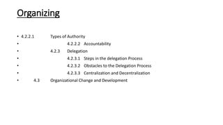 Organizing
• 4.2.2.1 Types of Authority
• 4.2.2.2 Accountability
• 4.2.3 Delegation
• 4.2.3.1 Steps in the delegation Process
• 4.2.3.2 Obstacles to the Delegation Process
• 4.2.3.3 Centralization and Decentralization
• 4.3 Organizational Change and Development
 