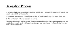 Delegation Process
3 - Ensure they know that if they encounter problems, you are there to guide them. Overall, you
are still accountable for the results.
4 - Establish checkpoints to monitor progress and avoid getting any nasty surprises at the end.
5 - When the team delivers, celebrate its success.
The more confidence a team or person has with being delegated to, the less structured set-up you
need to do to make it work. But if you haven't taught your team to work independently, then it is
often a recipe for disaster.
 