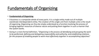 Fundamentals of Organizing
• Fundamentals of Organizing
• A business is a composite whole of many parts. It is a single entity made out of multiple
coordinate interdependent entity. The creation of this single unit from multiple units is the result
of organizing. Organizing can thus be simply understood as a function involving the process of
bringing together resources of diverse nature and putting them together in such a manner that
the system works.
• Giving it a more formal definition, “Organizing is the process of identifying and grouping the work
to be performed, defining and delegating responsibility and authority, and establishing relations
for the purpose of enabling people to work most effectively together in accomplishing objectives”
 