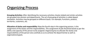 Organizing Process
Grouping Activities: After identifying the necessary activities closely related and similar activities
are grouped into division and departments. The act of grouping of activities is called depart
mentation. Activities may be grouped on different bases. For example; Functions, product,
territories, customers, etc.
Allocation of duties and responsibility: Now the fourth step in the organizing process, is the
assignment of the duties and the responsibilities. This assignment of job should be based as per the
ability and capacity of the person to be assigned. Organizing has to allocate the duties and
responsibilities of the person very carefully so as to achieve the departmental as well as
organizational goals.
 
