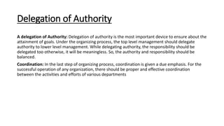 Delegation of Authority
A delegation of Authority: Delegation of authority is the most important device to ensure about the
attainment of goals. Under the organizing process, the top level management should delegate
authority to lower level management. While delegating authority, the responsibility should be
delegated too otherwise, it will be meaningless. So, the authority and responsibility should be
balanced.
Coordination: In the last step of organizing process, coordination is given a due emphasis. For the
successful operation of any organization, there should be proper and effective coordination
between the activities and efforts of various departments
 