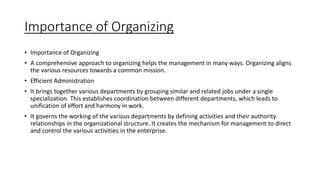Importance of Organizing
• Importance of Organizing
• A comprehensive approach to organizing helps the management in many ways. Organizing aligns
the various resources towards a common mission.
• Efficient Administration
• It brings together various departments by grouping similar and related jobs under a single
specialization. This establishes coordination between different departments, which leads to
unification of effort and harmony in work.
• It governs the working of the various departments by defining activities and their authority
relationships in the organizational structure. It creates the mechanism for management to direct
and control the various activities in the enterprise.
 