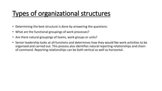 Types of organizational structures
• Determining the best structure is done by answering the questions:
• What are the functional groupings of work processes?
• Are there natural groupings of teams, work groups or units?
• Senior leadership looks at all functions and determines how they would like work activities to be
organized and carried out. This process also identifies natural reporting relationships and chain-
of-command. Reporting relationships can be both vertical as well as horizontal.
 