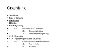 Organizing
• Organizing
• Table of Contents
• Introduction
• Objectives
• Unit 4 Organizing
• 4.1 Fundamentals of Organizing
• 4.1.1 Organizing Process
• 4.1.2 Importance of Organizing
• 4.1.3 Downsizing
• 4.1.4 Types of Organizational Structures
• 4.2 Organizing the activity of Individuals
• 4.2.1 Responsibility
• 4.2.2 Authority
 