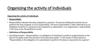 Organizing the activity of Individuals
Organizing the activity of Individuals
• Responsibility
• Responsibility indicates the duty assigned to a position. The person holding the position has to
perform the duty assigned. It is his responsibility. The term responsibility is often referred to as an
obligation to perform a particular task assigned to a subordinate. In an organization, responsibility
is the duty as per the guidelines issued.
• Definitions of Responsibility
• According to Davis, "Responsibility is an obligation of individual to perform assigned duties to the
best of his ability under the direction of his executive leader." In the words of Theo Haimann,
"Responsibility is the obligation of a subordinate to perform the duty as required by his superior".
 