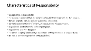 Characteristics of Responsibility
• Characteristics of Responsibility
• The essence of responsibility is the obligation of a subordinate to perform the duty assigned.
• It always originates from the superior-subordinate relationship.
• Normally, responsibility moves upwards, whereas authority flows downwards.
• Responsibility is in the form of a continuing obligation.
• Responsibility cannot be delegated.
• The person accepting responsibility is accountable for the performance of assigned duties.
• It is hard to conceive responsibility without authority.
 