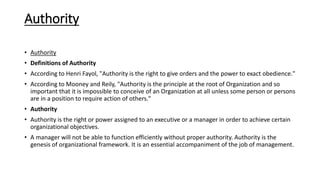 Authority
• Authority
• Definitions of Authority
• According to Henri Fayol, "Authority is the right to give orders and the power to exact obedience."
• According to Mooney and Reily, "Authority is the principle at the root of Organization and so
important that it is impossible to conceive of an Organization at all unless some person or persons
are in a position to require action of others."
• Authority
• Authority is the right or power assigned to an executive or a manager in order to achieve certain
organizational objectives.
• A manager will not be able to function efficiently without proper authority. Authority is the
genesis of organizational framework. It is an essential accompaniment of the job of management.
 