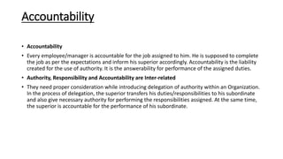 Accountability
• Accountability
• Every employee/manager is accountable for the job assigned to him. He is supposed to complete
the job as per the expectations and inform his superior accordingly. Accountability is the liability
created for the use of authority. It is the answerability for performance of the assigned duties.
• Authority, Responsibility and Accountability are Inter-related
• They need proper consideration while introducing delegation of authority within an Organization.
In the process of delegation, the superior transfers his duties/responsibilities to his subordinate
and also give necessary authority for performing the responsibilities assigned. At the same time,
the superior is accountable for the performance of his subordinate.
 