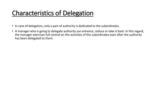 Characteristics of Delegation
• In case of delegation, only a part of authority is dedicated to the subordinates.
• A manager who is going to delegate authority can enhance, reduce or take it back. In this regard,
the manager exercises full control on the activities of the subordinates even after the authority
has been delegated to them.
 