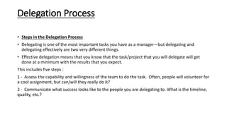 Delegation Process
• Steps in the Delegation Process
• Delegating is one of the most important tasks you have as a manager—but delegating and
delegating effectively are two very different things.
• Effective delegation means that you know that the task/project that you will delegate will get
done at a minimum with the results that you expect.
This includes five steps :
1 - Assess the capability and willingness of the team to do the task. Often, people will volunteer for
a cool assignment, but can/will they really do it?
2 - Communicate what success looks like to the people you are delegating to. What is the timeline,
quality, etc.?
 