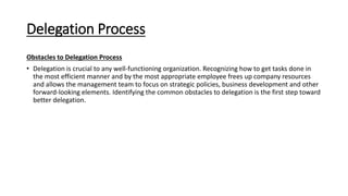 Delegation Process
Obstacles to Delegation Process
• Delegation is crucial to any well-functioning organization. Recognizing how to get tasks done in
the most efficient manner and by the most appropriate employee frees up company resources
and allows the management team to focus on strategic policies, business development and other
forward-looking elements. Identifying the common obstacles to delegation is the first step toward
better delegation.
 