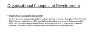 Organizational Change and Development
• Organizational Change and Development
• As they grow and evolve, organizations undergo a series of changes throughout their life cycle.
These changes create the need for a well planned development process. To understand the
differences between organizational change and development, it is important to know the
meaning of each term and to conceptualize the relationship between the two.
 